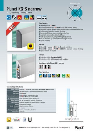 3 96 Planet GDZ AG | CH-8317 Tagelswangen/Zurich | www.planet.ag | Phone +41 43 266 22 22 | mail@planet.ag
P-120003573Rev.01
MPA NRW
DO 23.5
Nr.: 12 5742-01
A
D
G
A
D
G
A
D
G
DOOR MATERIAL
YEARS
WARRANTY
Main features
■ Seal height up toq16 mm
■ Acoustic insulation up to 48 dB in case of an optimal sealing
■ Planet KG-S narrow laterally pasted with UV cement or double adhesive tape
■ Unilateral and soundless release, silent seal
■ Due to parallel drop-down no trailing on the floor
■ Automatic compensation at inclined floors
■ High-grade silicone lip, simple lift height adjustment
■ Can be shortened up to the next shorter length on stock
■ 7 years warranty
Versions
■ Planet KG-S narrow p RD 48 dB, smoke-shielding
■ Planet KG-S narrow p FH+RD 48 dB, fire-retardant+smoke-shielding
■ Special versions on request
Surfaces
■ Protection profile silver anodised EV1
■ Protection profile stainless steel satin anodised
Door types with Planet KG-S narrow
More functions
Planet KG-S narrow
11,5
Glassvariable
Seal height up to 16 mm
38
ENERGY
p 11,5x38mm |q16mm | 48dB
WOOD
METAL
P VC
GLASS
POSSIBLE
P O S SIBLE
POSSIBLE
BEST
Technical specifications
Profile material Aluminum,p 11,5x38mm, silver anodised EV1 or stainless steel satin anodised
Seal profile high-grade silicone or high-grade self-extinguishing silicone
Seal height up toq16 mm
Sound absorption value
up to 48 dB at 7mm space to the floor;
up to 47 dB at 14mm space to the floor
Lift height adjustment on the release knob with an Allen key 3mm
Lengths in stock 459, 584, 709, 834, 959, 1084, 1209, 1334, 1459mm
Special lengths on request up to 6000mm, sliding doors up to 1600mm
Release unilaterally on hinge side
Can be shortened up to the maximum of 125mm
Fastening to be pasted
Frame protector plate Stainless, hammer fixed, 20x20mm
Test approvals on request
Quick install
NEW
NEW
OPTION
 