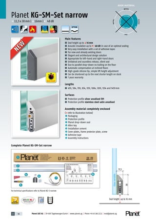 3 98 Planet GDZ AG | CH-8317 Tagelswangen/Zurich | www.planet.ag | Phone +41 43 266 22 22 | mail@planet.ag
P-120003573Rev.01
MPA NRW
DO 23.5
Nr.: 12 5742-01
A
D
G
A
D
G
8
1
2
3
4
5
6
7
A
D
G
DOOR MATERIAL
YEARS
WARRANTY
Planet KG-SM-Set narrow
p 11,5x38mm |q16mm | 48dB
ENERGY
WOOD
METAL
P VC
GLASS
POSSIBLE
P O S SIBLE
POSSIBLE
BEST
Main features
■ Seal height up toq16 mm
■ Acoustic insulation up to 48 dB in case of an optimal sealing
■ Very easy installation with a set of adhesive tapes
■ For new and already existing doors
■ Elegant and architectural design solution
■ Appropriate for left-hand and right-hand doors
■ Unilateral and soundless release, silent seal
■ Due to parallel drop-down no trailing on the floor
■ Automatic compensation at inclined floors
■ High-grade silicone lip, simple lift height adjustment
■ Can be shortened up to the next shorter length on stock
■ 7 years warranty
Lengths
■ 459, 584, 709, 834, 959, 1084, 1209, 1334 and 1459mm
Surfaces
■ Protection profile silver anodised EV1
■ Protection profile stainless steel satin anodised
Assembly material completely enclosed
(p refer to illustration below)
1 Packaging
2 Protection profile
3 Planet drop-down seal
4 Allen key
5 Installation cement
6 Cover plates, frame protector plate, screw
7 Adhesive tape
8 Assembly instructions
11,5
Glassvariable
Seal height up to 16 mm
38
Complete Planet KG-SM-Set narrow
NEW
NEW
Quick install
For technical specifications refer to Planet KG-S narrow
OPTION
 