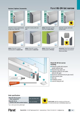 3 99Planet GDZ AG | CH-8317 Tagelswangen/Zurich | www.planet.ag | Phone +41 43 266 22 22 | mail@planet.ag
A
D
G
A
D
G
A
D
G
A
D
G
A
D
G
A
D
G
Versions | Options | Accessories
Planet KG-SM-Set narrow
including
1 Protection profile with prepared
double-adhesive tape
2 Planet KG drop-down seal
3 Protection profile for cover plates
(DIN left/DIN right)
4 Aluminum colored foil (only for glass doors)
5 Frame protector plate
6 Allen key
7 Installation cement
8 screw for fixing the seal
Order specifications
Planet KG-SM-Set narrow
p silver anodised EV1
Prod.code 38xxx-SMs*
Planet KG-SM-Set
p stainless steel satin anodised (option)
Prod.code 900906
* xxx = refer to price list for profile length
ALLEN KEYALLEN KEY
CEMENT
Option: Planet KG-S narrow,
laterally pasted on metal door
Option: Planet KG-S narrow,
laterally pasted on PVC door
Option: Planet KG-S narrow,
laterally pasted on wooden door
Option: Planet KG-S narrow,
bevel lip for uneven floors
Accessories: Planet frame protector,
screw for fixing the seal and set of
Planet cover plates
Planet KG-S narrow, with cover
plate
Planet KG-S narrow, pasted laterally
on glass door, release side
3
5
4
8
6
7 2
1
Planet KG-SM-Set narrow
Quick install
Quick install
Quick install: with the screw you can fix the seal
in no time and the door is immediately ready to use!
Quick install
Planet KG-S narrow, with screw
for Quick install
Glass
 