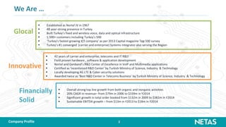 2
We Are …
 Established as Nortel JV in 1967
 48 year-strong presence in Turkey
 Built Turkey’s fixed and wireless voice, data and optical infrastructure
 1,500+ customers including Turkey’s 500
 ‘Turkey’s fastest growing ICT company’ as per 2013 Capital magazine Top 500 survey
 Turkey’s #1 converged (carrier and enterprise) Systems Integrator also serving the Region
 42 years of carrier and enterprise; telecoms and IT R&D
 Field proven hardware , software & application development
 Nortel and Genband’s R&D Center of Excellence in VoIP and Multimedia applications
 Certified as ‘incentivized R&D Center’ by Turkish Ministry of Science, Industry & Technology
 Locally developing 4G LTE & Cyber security solutions
 Awarded twice as ‘Best R&D Center in Telecoms Business’ by Turkish Ministry of Science, Industry & Technology
 Overall strong top line growth from both organic and inorganic activities
 20% CAGR in revenue– from $79m in 2006 to $339m in Y2014
 Significant growth in total order booked from $132m in 2009 to $382m in Y2014
 Sustainable EBITDA growth – from $13m in Y2013 to $18m in Y2014
Glocal
Innovative
Financially
Solid
Company Profile
 