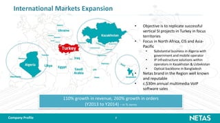 7
International Markets Expansion
• Objective is to replicate successful
vertical SI projects in Turkey in focus
territories
• Focus in North Africa, CIS and Asia-
Pacific
• Substantial business in Algeria with
government and mobile operator
• IP infrastructure solutions within
operators in Kazakhstan & Uzbekistan
• Optical backbone in Bangladesh
• Netas brand in the Region well known
and reputable
• c.$30m annual multimedia VoIP
software sales
110% growth in revenue, 260% growth in orders
(Y2013 to Y2014) – in TL terms
Company Profile
 