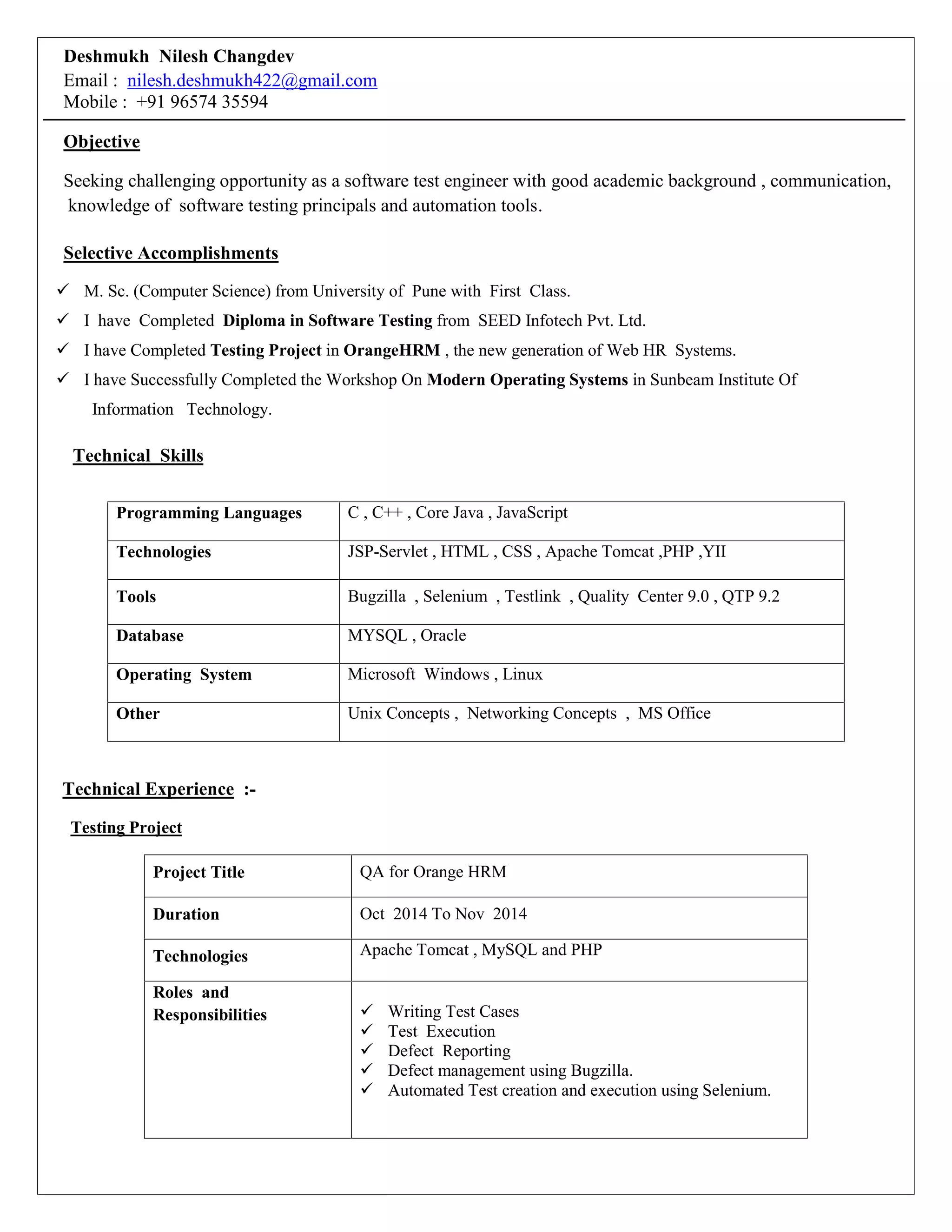 Deshmukh Nilesh Changdev
Email : nilesh.deshmukh422@gmail.com
Mobile : +91 96574 35594
Objective
Seeking challenging opportunity as a software test engineer with good academic background , communication,
knowledge of software testing principals and automation tools.
Selective Accomplishments
 M. Sc. (Computer Science) from University of Pune with First Class.
 I have Completed Diploma in Software Testing from SEED Infotech Pvt. Ltd.
 I have Completed Testing Project in OrangeHRM , the new generation of Web HR Systems.
 I have Successfully Completed the Workshop On Modern Operating Systems in Sunbeam Institute Of
Information Technology.
Technical Skills
Programming Languages C , C++ , Core Java , JavaScript
Technologies JSP-Servlet , HTML , CSS , Apache Tomcat ,PHP ,YII
Tools Bugzilla , Selenium , Testlink , Quality Center 9.0 , QTP 9.2
Database MYSQL , Oracle
Operating System Microsoft Windows , Linux
Other Unix Concepts , Networking Concepts , MS Office
Technical Experience :-
Testing Project
Project Title QA for Orange HRM
Duration Oct 2014 To Nov 2014
Technologies Apache Tomcat , MySQL and PHP
Roles and
Responsibilities  Writing Test Cases
 Test Execution
 Defect Reporting
 Defect management using Bugzilla.
 Automated Test creation and execution using Selenium.
 