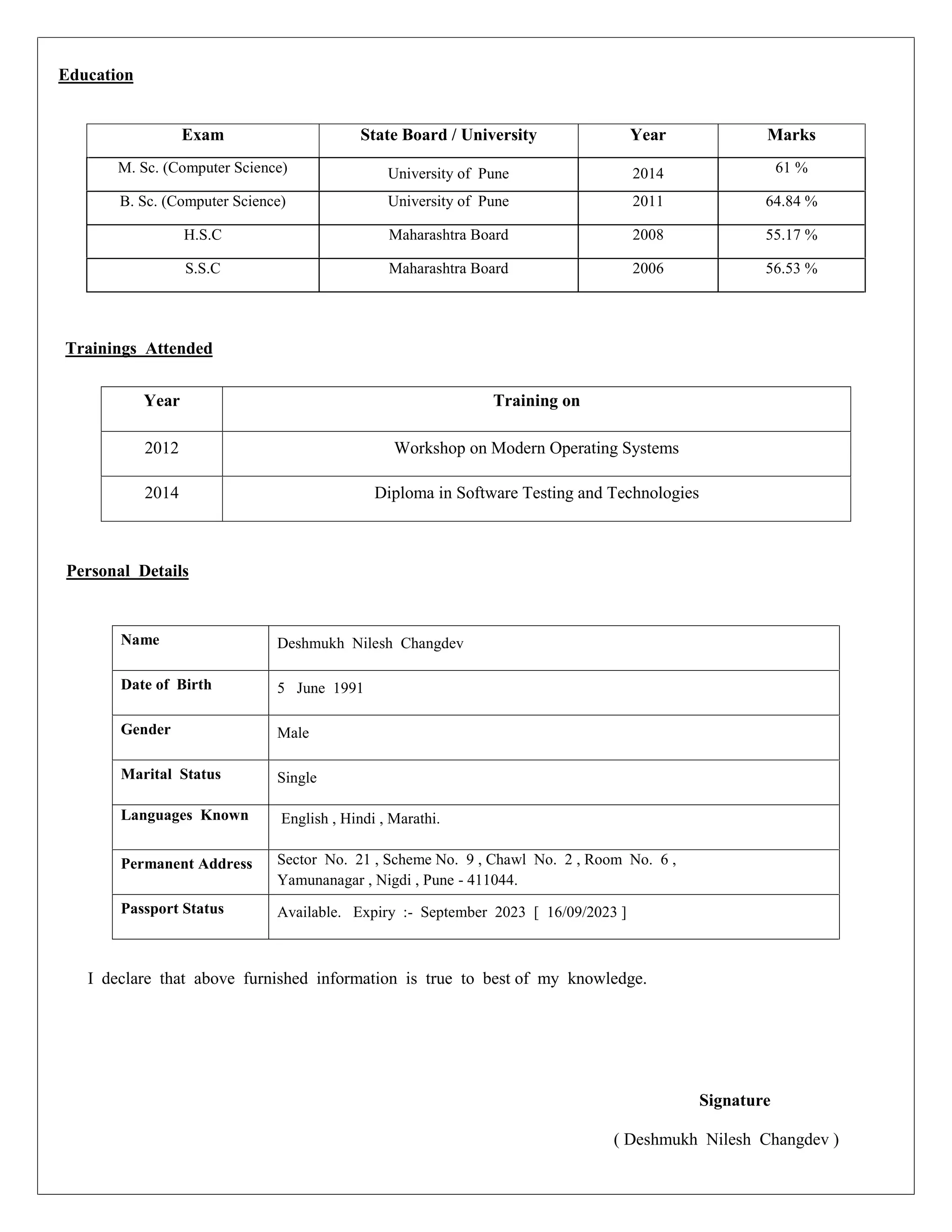 Education
Exam State Board / University Year Marks
M. Sc. (Computer Science) University of Pune 2014 61 %
B. Sc. (Computer Science) University of Pune 2011 64.84 %
H.S.C Maharashtra Board 2008 55.17 %
S.S.C Maharashtra Board 2006 56.53 %
Trainings Attended
Personal Details
I declare that above furnished information is true to best of my knowledge.
Signature
( Deshmukh Nilesh Changdev )
Year Training on
2012 Workshop on Modern Operating Systems
2014 Diploma in Software Testing and Technologies
Name Deshmukh Nilesh Changdev
Date of Birth 5 June 1991
Gender Male
Marital Status Single
Languages Known English , Hindi , Marathi.
Permanent Address Sector No. 21 , Scheme No. 9 , Chawl No. 2 , Room No. 6 ,
Yamunanagar , Nigdi , Pune - 411044.
Passport Status Available. Expiry :- September 2023 [ 16/09/2023 ]
 