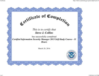 This is to certify that
Steve J. Collins
has successfully completed
Certified Information Security Manager 2013 Self-Study Course - 11
Hours
March 28, 2016
Certificate https://fedvte.usalearning.gov/getcert.php?course=4
1 of 1 3/28/2016 12:47 PM
 