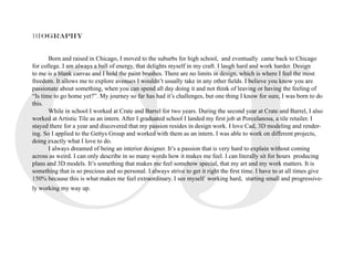 CJ
Biography
	 Born and raised in Chicago, I moved to the suburbs for high school, and eventually came back to Chicago
for college. I am always a ball of energy, that delights myself in my craft. I laugh hard and work harder. Design
to me is a blank canvas and I hold the paint brushes. There are no limits in design, which is where I feel the most
freedom. It allows me to explore avenues I wouldn’t usually take in any other fields. I believe you know you are
passionate about something, when you can spend all day doing it and not think of leaving or having the feeling of
“Is time to go home yet?”. My journey so far has had it’s challenges, but one thing I know for sure, I was born to do
this. 	
	 While in school I worked at Crate and Barrel for two years. During the second year at Crate and Barrel, I also
worked at Artistic Tile as an intern. After I graduated school I landed my first job at Porcelanosa, a tile retailer. I
stayed there for a year and discovered that my passion resides in design work. I love Cad, 3D modeling and render-
ing. So I applied to the Gettys Group and worked with them as an intern. I was able to work on different projects,
doing exactly what I love to do.
	 I always dreamed of being an interior designer. It’s a passion that is very hard to explain without coming
across as weird. I can only describe in so many words how it makes me feel. I can literally sit for hours producing
plans and 3D models. It’s something that makes me feel somehow special, that my art and my work matters. It is
something that is so precious and so personal. I always strive to get it right the first time. I have to at all times give
150% because this is what makes me feel extraordinary. I see myself working hard, starting small and progressive-
ly working my way up.
 