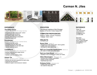 CJ
Carman N. Jiles
EDUCATION
The Illinois Institute of Art-Chicago
Bachelor of Fine Arts in Interior Design 2012
EXPERIENCE
The Gettys Group
Chicago IL Sep 2014-May 2015 Design Internship
Buena Vista Orlando, FL
• Photoshop for lobby feature wall + atrium garden
• Drafted public area elevations
• 3D model for lobby feature wall
Red Lion Corporate Headquarters Denver, Co
• 3D model of model rooms/office space
Red Lion Hotel Brand Pacific Northwest
• Assisted in the re-branding of 12 Red Lion Hotels
Hilton Bloomington Minneapolis, MN
• Develop client InDesign presentation
• Design of public restrooms
• Assembled spec book
Embassy Suites Minneapolis, MN
• Drafted public area elevations
• 3D model for lobby area
Porcelanosa
Chicago IL Apr 2013-Mar-2014 Customer Service
• Prepared over 600 quotes
• Completed over 400 sales order
• Handled shipments for the sales reps
• Handled expense reports
Crate&Barrel
Chicago IL Sep 2010-Nov-2012 Sales Associate
• Assisted customers with design advice
• Customer checkout
• Handled customer shipping orders.
Artisitc Tile
Chicago IL Apr 2012-Jun-2012 Internship
• Selected tile that best supported the client’s idea
• Organized the showroom
• Obtained insight to new showroom material
COMPUTER PROFICIENCIES
Sketchup • 3DMax • Autocad • Photoshop
• InDesign • Word • Excel
• Photoshop for lobby feature wall + atrium
• Drafted public area elevations
• 3D model for lobby feature wall
• Develop client InDesign presentation
• Assembled spec book
PROJECTS
The Gettys Group
Chicago,IL c_jiles@yahoo.com 630.903.3226
BUENA VISTA PALACE | TOWER BUILDINGS | GUESTROOM CORRIDOR OPTION 3 P.8
VIEW @ CORRIDOR ELEVATOR CAB WALL
VIEW @ GUESTROOM CORRIDOR WALL
Meg Boyle
The Gettys Group
Senior Project Manager
mboyle@gettys.com
312.836.1111
REFERENCE
Roger Hill
The Gettys Group
Chairman/CEO
Rhill@gettys.com
312.832.2438
 