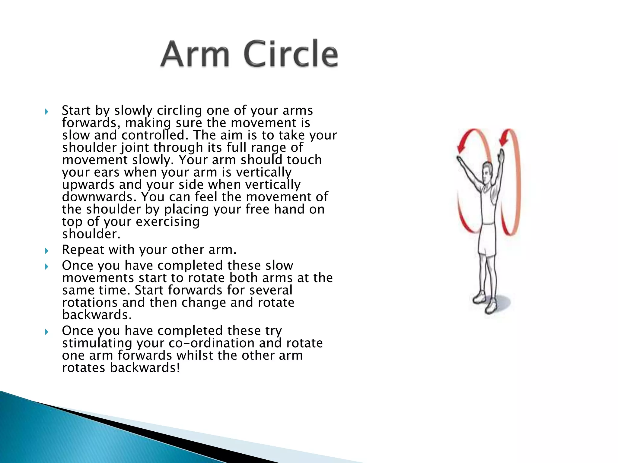  Start by slowly circling one of your arms
forwards, making sure the movement is
slow and controlled. The aim is to take your
shoulder joint through its full range of
movement slowly. Your arm should touch
your ears when your arm is vertically
upwards and your side when vertically
downwards. You can feel the movement of
the shoulder by placing your free hand on
top of your exercising
shoulder.
 Repeat with your other arm.
 Once you have completed these slow
movements start to rotate both arms at the
same time. Start forwards for several
rotations and then change and rotate
backwards.
 Once you have completed these try
stimulating your co-ordination and rotate
one arm forwards whilst the other arm
rotates backwards!
 