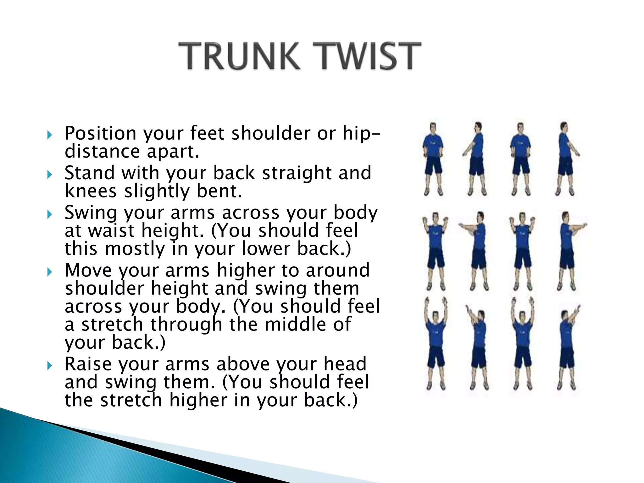  Position your feet shoulder or hip-
distance apart.
 Stand with your back straight and
knees slightly bent.
 Swing your arms across your body
at waist height. (You should feel
this mostly in your lower back.)
 Move your arms higher to around
shoulder height and swing them
across your body. (You should feel
a stretch through the middle of
your back.)
 Raise your arms above your head
and swing them. (You should feel
the stretch higher in your back.)
 