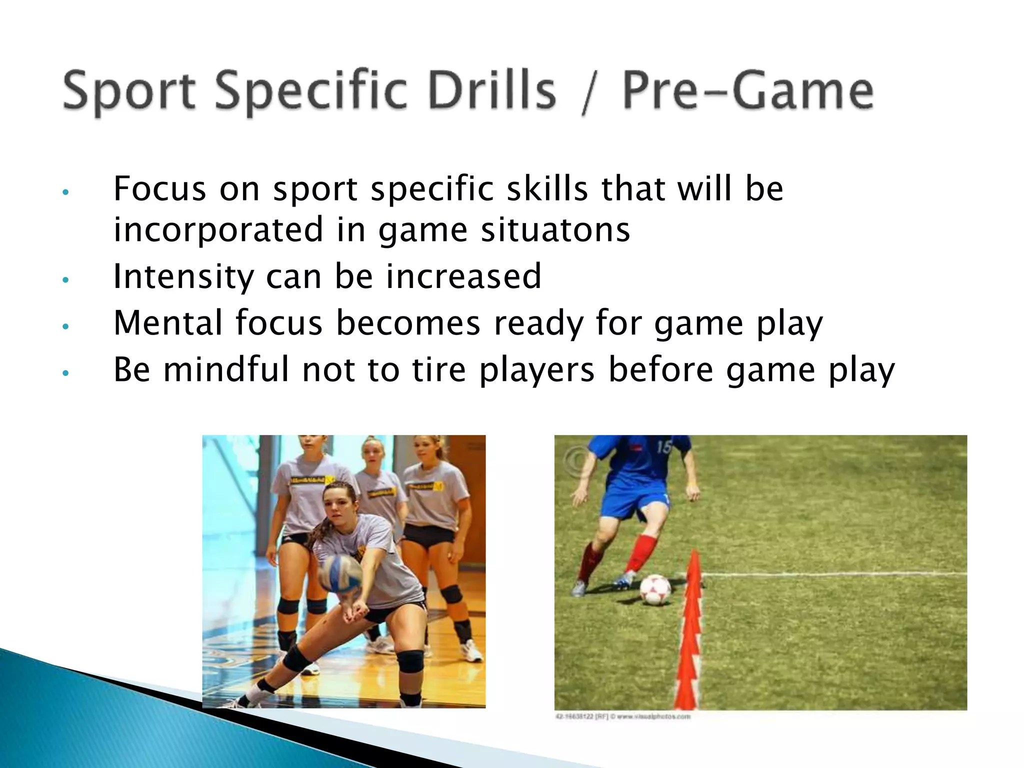 • Focus on sport specific skills that will be
incorporated in game situatons
• Intensity can be increased
• Mental focus becomes ready for game play
• Be mindful not to tire players before game play
 