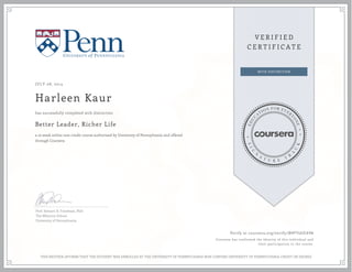 JULY 08, 2014
Harleen Kaur
Better Leader, Richer Life
a 10 week online non-credit course authorized by University of Pennsylvania and offered
through Coursera
has successfully completed with distinction
Prof. Stewart D. Friedman, PhD
The Wharton School
University of Pennsylvania
Verify at coursera.org/verify/ BHPYUUS4VW
Coursera has confirmed the identity of this individual and
their participation in the course.
THIS NEITHER AFFIRMS THAT THE STUDENT WAS ENROLLED AT THE UNIVERSITY OF PENNSYLVANIA NOR CONFERS UNIVERSITY OF PENNSYLVANIA CREDIT OR DEGREE
 