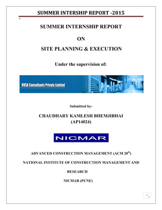 SUMMER INTERSHIP REPORT -2015
`
1
SUMMER INTERNSHIP REPORT
ON
SITE PLANNING & EXECUTION
Under the supervision of:
Submitted by-
CHAUDHARY KAMLESH BHEMJIBHAI
(AP14024)
ADVANCED CONSTRUCTION MANAGEMENT (ACM 28th
)
NATIONAL INSTITUTE OF CONSTRUCTION MANAGEMENT AND
RESEARCH
NICMAR (PUNE)
 