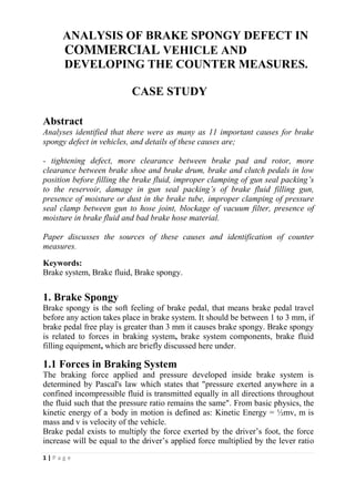 1 | P a g e
ANALYSIS OF BRAKE SPONGY DEFECT IN
COMMERCIAL VEHICLE AND
DEVELOPING THE COUNTER MEASURES.
CASE STUDY
Abstract
Analyses identified that there were as many as 11 important causes for brake
spongy defect in vehicles, and details of these causes are;
- tightening defect, more clearance between brake pad and rotor, more
clearance between brake shoe and brake drum, brake and clutch pedals in low
position before filling the brake fluid, improper clamping of gun seal packing’s
to the reservoir, damage in gun seal packing’s of brake fluid filling gun,
presence of moisture or dust in the brake tube, improper clamping of pressure
seal clamp between gun to hose joint, blockage of vacuum filter, presence of
moisture in brake fluid and bad brake hose material.
Paper discusses the sources of these causes and identification of counter
measures.
Keywords:
Brake system, Brake fluid, Brake spongy.
1. Brake Spongy
Brake spongy is the soft feeling of brake pedal, that means brake pedal travel
before any action takes place in brake system. It should be between 1 to 3 mm, if
brake pedal free play is greater than 3 mm it causes brake spongy. Brake spongy
is related to forces in braking system, brake system components, brake fluid
filling equipment, which are briefly discussed here under.
1.1 Forces in Braking System
The braking force applied and pressure developed inside brake system is
determined by Pascal's law which states that "pressure exerted anywhere in a
confined incompressible fluid is transmitted equally in all directions throughout
the fluid such that the pressure ratio remains the same". From basic physics, the
kinetic energy of a body in motion is defined as: Kinetic Energy = ½mv, m is
mass and v is velocity of the vehicle.
Brake pedal exists to multiply the force exerted by the driver’s foot, the force
increase will be equal to the driver’s applied force multiplied by the lever ratio
 