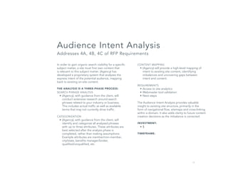 13
CONTENT MAPPING
•	(Agency) will provide a high-level mapping of
intent to existing site content, identifying
imbalances and uncovering gaps between
intent and content.
REQUIREMENTS
•	Access to site analytics
•	Webmaster tool validation
•	Next steps
The Audience Intent Analysis provides valuable
insight to existing site structure, primarily in the
form of navigational flow, sitemaps and cross-linking
within a domain. It also adds clarity to future content
creation decisions as the imbalance is corrected.
INVESTMENT:
•	$
TIMEFRAME:
In order to gain organic search visibility for a specific
subject matter, a site must first own content that
is relevant to this subject matter. (Agency) has
developed a proprietary system that analyzes the
express intent of the potential audience, mapping
back to existing on-site content.
THE ANALYSIS IS A THREE-PHASE PROCESS:
SEARCH PHRASE ANALYSIS
•	(Agency), with guidance from the client, will
conduct extensive research around search
phrases related to your industry or business.
This includes actual traffic as well as available
terms that may not currently drive traffic.
CATEGORIZATION
•	(Agency), with guidance from the client, will
identify and categorize all analyzed phrases
with up to three attributes. These attributes are
best selected after the analysis phase is
completed, rather than making assumptions.
Example attributes are member/non-member,
city/state, benefits manager/broker,
qualified/unqualified, etc.
Audience Intent Analysis
Addresses 4A, 4B, 4C of RFP Requirements
 