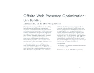 14
still have - short-term success, they generally are
no longer effective. Google’s Panda, Penguin and
Farmer updates has ensured that these tactics (such
as acquiring links from non quality and irrelevant
sources, spamming content farms with low-quality
article marketing, unnatural volume of exact match
anchor text, etc.) will be recognized as an attempt to
alter the performance of Google. In 2011, JCPenny,
Overstock.com and Sears found out all too quickly
how black hat link building techniques could damage
their ranking, traffic and overall brand.
INVESTMENT:
•	Included in the Website and Mobile Architecture
Analysis/ Audit*
*Addresses 6A, 6B, 6C of the RFP requirements
Offsite Web Presence Optimization:
Link Building
Addresses 6A, 6B, 6C of RFP Requirements
(Agency) does not engage in hands-on link building
services. (Agency) believes that creating truly
remarkable content (created through strategic front-
end research, content personality profile creation and
audience intent analysis) will lead to an exceptional
user experience and as a result, will naturally attract
users to link to, share and review content. However,
there are many opportunities to implement
cross-linking strategies and tactics across other
Owned Media properties, such as location-based
services, social properties, images, videos and more.
A final word of caution on link building as it is
often implemented by SEO firms: be wary. Many
companies that market themselves as “link builders”
focus on black hat or unethical link building tactics.
While these tactics may have had - and sometimes
 