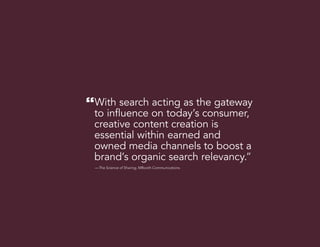 20
“With search acting as the gateway
to influence on today’s consumer,
creative content creation is
essential within earned and
owned media channels to boost a
brand’s organic search relevancy.”
— The Science of Sharing, MBooth Communications.
 