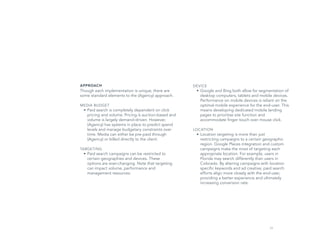 29
DEVICE
•	Google and Bing both allow for segmentation of
desktop computers, tablets and mobile devices.
Performance on mobile devices is reliant on the
optimal mobile experience for the end-user. This
means developing dedicated mobile landing
pages to prioritize site function and
accommodate finger touch over mouse click.
LOCATION
•	Location targeting is more than just
restricting campaigns to a certain geographic
region. Google Places integration and custom
campaigns make the most of targeting each
appropriate location. For example, users in
Florida may search differently than users in
Colorado. By altering campaigns with location
specific keywords and ad creative, paid search
efforts align more closely with the end-user,
providing a better experience and ultimately
increasing conversion rate.
APPROACH
Though each implementation is unique, there are
some standard elements to the (Agency) approach.
MEDIA BUDGET
•	Paid search is completely dependent on click
pricing and volume. Pricing is auction-based and
volume is largely demand-driven. However,
(Agency) has systems in place to predict spend
levels and manage budgetary constraints over
time. Media can either be pre-paid through
(Agency) or billed directly to the client.
TARGETING
•	Paid search campaigns can be restricted to
certain geographies and devices. These
options are ever-changing. Note that targeting
can impact volume, performance and
management resources.
 