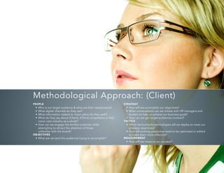7
PEOPLE
•	Who is our target audience & what are their needs/wants?
•	What digital channels do they use?
•	What information related to vision plans do they seek?
•	What do they say about (Client), (Client) competitors or the
vision care industry as a whole?
•	How can we engage the familiar customer while
attempting to attract the attention of those
unfamiliar with the brand?
OBJECTIVES
•	What are we (and the audience) trying to accomplish?
STRATEGY
•	How will we accomplish our objectives?
•	What conversations can we initiate with HR managers and
brokers to help us achieve our business goals?
•	How can we get target audiences involved?
TACTICS
•	Which tactics/tools/technologies will we deploy to meet our
strategic objectives?
•	How will existing properties need to be optimized or edited
to make them more effective?
MEASUREMENT
•	How will we measure our success?
Methodological Approach: (Client)
 