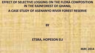EFFECT OF SELECTIVE LOGGING ON THE FLORA COMPOSITION
IN THE RAINFOREST OF GHANA;
A CASE STUDY OF ASENANYO RIVER FOREST RESERVE
BY
ETSRA, HOPESON ELI
MAY, 2014
 
