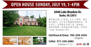 6446 Lake Meadow Dr.
Burke, VA 22015
OPEN HOUSE SUNDAY, JULY 19, 1-4PM
703-239-2525Call Bruce & Tanya:
豪华独立屋，5 卧室，3.5 个厕所. 售价
低于90万，位于百万豪屋的高档社区。阳
光充足，全装修走出地下室。新油漆，
花岗岩厨面，新地毯及硬木地板。好学区
（Lake Braddock HS）。
(English)
(Chinese /中文)
571-230-4983Cathy:
 