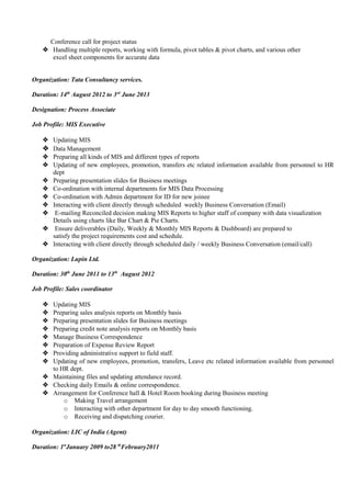 Conference call for project status
 Handling multiple reports, working with formula, pivot tables & pivot charts, and various other
excel sheet components for accurate data
Organization: Tata Consultancy services.
Duration: 14th
August 2012 to 3rd
June 2013
Designation: Process Associate
Job Profile: MIS Executive
 Updating MIS
 Data Management
 Preparing all kinds of MIS and different types of reports
 Updating of new employees, promotion, transfers etc related information available from personnel to HR
dept
 Preparing presentation slides for Business meetings
 Co-ordination with internal departments for MIS Data Processing
 Co-ordination with Admin department for ID for new joinee
 Interacting with client directly through scheduled weekly Business Conversation (Email)
 E-mailing Reconciled decision making MIS Reports to higher staff of company with data visualization
Details using charts like Bar Chart & Pie Charts.
 Ensure deliverables (Daily, Weekly & Monthly MIS Reports & Dashboard) are prepared to
satisfy the project requirements cost and schedule.
 Interacting with client directly through scheduled daily / weekly Business Conversation (email/call)
Organization: Lupin Ltd.
Duration: 30th
June 2011 to 13th
August 2012
Job Profile: Sales coordinator
 Updating MIS
 Preparing sales analysis reports on Monthly basis
 Preparing presentation slides for Business meetings
 Preparing credit note analysis reports on Monthly basis
 Manage Business Correspondence
 Preparation of Expense Review Report
 Providing administrative support to field staff.
 Updating of new employees, promotion, transfers, Leave etc related information available from personnel
to HR dept.
 Maintaining files and updating attendance record.
 Checking daily Emails & online correspondence.
 Arrangement for Conference hall & Hotel Room booking during Business meeting
o Making Travel arrangement
o Interacting with other department for day to day smooth functioning.
o Receiving and dispatching courier.
Organization: LIC of India (Agent)
Duration: 1st
January 2009 to28 th
February2011
 