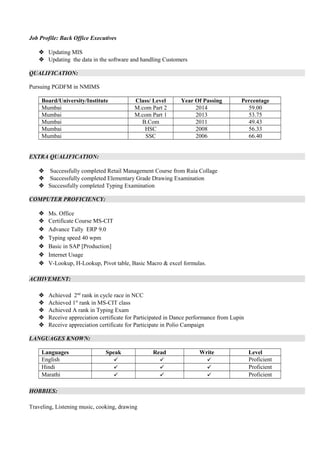 Job Profile: Back Office Executives
 Updating MIS
 Updating the data in the software and handling Customers
QUALIFICATION:
Pursuing PGDFM in NMIMS
Board/University/Institute Class/ Level Year Of Passing Percentage
Mumbai M.com Part 2 2014 59.00
Mumbai M.com Part 1 2013 53.75
Mumbai B.Com 2011 49.43
Mumbai HSC 2008 56.33
Mumbai SSC 2006 66.40
EXTRA QUALIFICATION:
 Successfully completed Retail Management Course from Ruia Collage
 Successfully completed Elementary Grade Drawing Examination
 Successfully completed Typing Examination
COMPUTER PROFICIENCY:
 Ms. Office
 Certificate Course MS-CIT
 Advance Tally ERP 9.0
 Typing speed 40 wpm
 Basic in SAP [Production]
 Internet Usage
 V-Lookup, H-Lookup, Pivot table, Basic Macro & excel formulas.
ACHIVEMENT:
 Achieved 2nd
rank in cycle race in NCC
 Achieved 1st
rank in MS-CIT class
 Achieved A rank in Typing Exam
 Receive appreciation certificate for Participated in Dance performance from Lupin
 Receive appreciation certificate for Participate in Polio Campaign
LANGUAGES KNOWN:
Languages Speak Read Write Level
English    Proficient
Hindi    Proficient
Marathi    Proficient
HOBBIES:
Traveling, Listening music, cooking, drawing
 