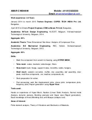 AMAR C NISHANI Mobile: +918123222233
Email: amarcnishani@gmail.com
Work experience: 2.5 Years
January 2014 to march 2015 Trainee Engineer, COPES TECH INDIA Pvt. Ltd,
Bangalore.
April 2015 to till date Project Engineer, CSM software Pvt Ltd, Bangalore.
Academics: M-Tech Design Engineering, KLECET, Belgaum, Vishweshwaraiah
Technological University, Belgaum, 2014.
Aggregate: 83%
Academic Thesis: Three-Dimensional Non-linear Analysis of Compressor Disc.
Academics: B.E Mechanical Engineering, REC, Hulkoti, Vishweshwaraiah
Technological University, Belgaum, 2012.
Aggregate: 65%
Skills:
• Mesh the component from scratch to freezing using HYPER MESH.
• Tetra mesh : walve, brackets, turbocharger, filters.
• Hexa mesh :bush, flange, support mates, monoliths, welds, hangers.
• Shell mesh: catalytic converter, muffler, doc assembly, dpf assembly, door
peels, mold flow components. cnc machine components etc.
• Deck preparation for solver.
• Post processing work like displacement plots, stress plots ,temperature plots,
frequency plots, Report generation using Hyper View.
Tools used:
Hands on experience of Hyper Mesh, Nastran (Linear Static Analysis, Normal mode
Analysis, dynamic analysis, Bending analysis) and Hyper view (Report generation}.
Basic knowledge of Ansa (Modeling tool) and Abaqus (analysis tool).
Areas of interest:
Finite element analysis, Theory of Vibrations and Mechanics of Materials.
 