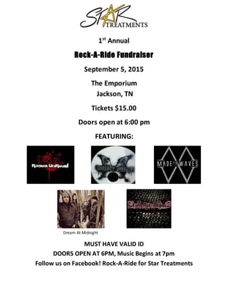 1st
Annual
Rock-A-Ride Fundraiser
September 5, 2015
The Emporium
Jackson, TN
Tickets $15.00
Doors open at 6:00 pm
FEATURING:
Dream At Midnight
MUST HAVE VALID ID
DOORS OPEN AT 6PM, Music Begins at 7pm
Follow us on Facebook! Rock-A-Ride for Star Treatments
 