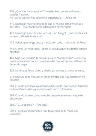 405. ¿Que has fracasado? —Tú —estás bien convencido— no
puedes fracasar.
No has fracasado: has adquirido experiencia. —¡Adelante!
415. No hagas mucho caso de lo que el mundo llama victorias o
derrotas. —¡Sale tantas veces derrotado el vencedor!
421. Un amigo es un tesoro. —Pues... ¡un Amigo!..., que donde está
tu tesoro allí está tu corazón.
427. Señor: que tenga peso y medida en todo... menos en el Amor.
446. Si eres tan miserable, ¿cómo te extraña que los demás tengan
miserias?
463. Más que en “dar”, la caridad está en “comprender”. —Por eso
busca una excusa para tu prójimo —las hay siempre—, si tienes el
deber de juzgar.
529. La Misa es larga, dices, y añado yo: porque tu amor es corto.
573. Gracias, Dios mío, por el amor al Papa que has puesto en mi
corazón.
589. Cuando percibas los aplausos del triunfo, que suenen también
en tus oídos las risas que provocaste con tus fracasos.
593. Cuando te veas como eres, ha de parecerte natural que te
desprecien.
600. ¿Tú..., soberbia? —¿De qué?
609. El propio conocimiento nos lleva como de la mano a la
humildad.
 