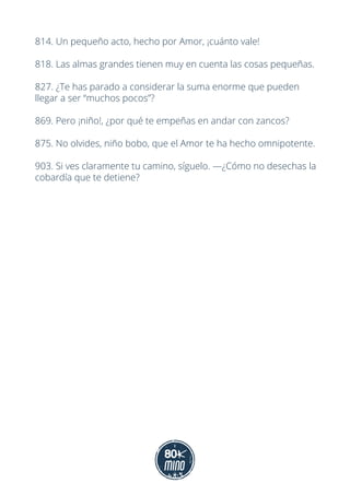 814. Un pequeño acto, hecho por Amor, ¡cuánto vale!
818. Las almas grandes tienen muy en cuenta las cosas pequeñas.
827. ¿Te has parado a considerar la suma enorme que pueden
llegar a ser “muchos pocos”?
869. Pero ¡niño!, ¿por qué te empeñas en andar con zancos?
875. No olvides, niño bobo, que el Amor te ha hecho omnipotente.
903. Si ves claramente tu camino, síguelo. —¿Cómo no desechas la
cobardía que te detiene?
 