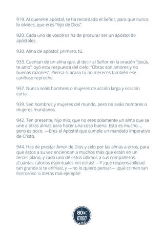 919. Al quererte apóstol, te ha recordado el Señor, para que nunca
lo olvides, que eres “hijo de Dios”.
920. Cada uno de vosotros ha de procurar ser un apóstol de
apóstoles.
930. Alma de apóstol: primero, tú.
933. Cuentan de un alma que, al decir al Señor en la oración “Jesús,
te amo”, oyó esta respuesta del cielo: “Obras son amores y no
buenas razones”. Piensa si acaso tú no mereces también ese
cariñoso reproche.
937. Nunca seáis hombres o mujeres de acción larga y oración
corta.
939. Sed hombres y mujeres del mundo, pero no seáis hombres o
mujeres mundanos.
942. Ten presente, hijo mío, que no eres solamente un alma que se
une a otras almas para hacer una cosa buena. Esto es mucho...,
pero es poco. —Eres el Apóstol que cumple un mandato imperativo
de Cristo.
944. Has de prestar Amor de Dios y celo por las almas a otros, para
que éstos a su vez enciendan a muchos más que están en un
tercer plano, y cada uno de estos últimos a sus compañeros.
¡Cuántas calorías espirituales necesitas! —Y ¡qué responsabilidad
tan grande si te enfrías!, y —no lo quiero pensar— ¡qué crimen tan
horroroso si dieras mal ejemplo!
 