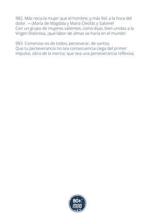 982. Más recia la mujer que el hombre, y más fiel, a la hora del
dolor. —¡María de Magdala y María Cleofás y Salomé!
Con un grupo de mujeres valientes, como ésas, bien unidas a la
Virgen Dolorosa, ¡qué labor de almas se haría en el mundo!
983. Comenzar es de todos; perseverar, de santos.
Que tu perseverancia no sea consecuencia ciega del primer
impulso, obra de la inercia: que sea una perseverancia reflexiva.
 