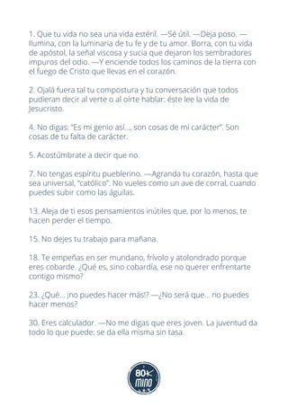 1. Que tu vida no sea una vida estéril. —Sé útil. —Deja poso. —
Ilumina, con la luminaria de tu fe y de tu amor. Borra, con tu vida
de apóstol, la señal viscosa y sucia que dejaron los sembradores
impuros del odio. —Y enciende todos los caminos de la tierra con
el fuego de Cristo que llevas en el corazón.
2. Ojalá fuera tal tu compostura y tu conversación que todos
pudieran decir al verte o al oírte hablar: éste lee la vida de
Jesucristo.
4. No digas: “Es mi genio así..., son cosas de mi carácter”. Son
cosas de tu falta de carácter.
5. Acostúmbrate a decir que no.
7. No tengas espíritu pueblerino. —Agranda tu corazón, hasta que
sea universal, “católico”. No vueles como un ave de corral, cuando
puedes subir como las águilas.
13. Aleja de ti esos pensamientos inútiles que, por lo menos, te
hacen perder el tiempo.
15. No dejes tu trabajo para mañana.
18. Te empeñas en ser mundano, frívolo y atolondrado porque
eres cobarde. ¿Qué es, sino cobardía, ese no querer enfrentarte
contigo mismo?
23. ¿Qué... ¡no puedes hacer más!? —¿No será que... no puedes
hacer menos?
30. Eres calculador. —No me digas que eres joven. La juventud da
todo lo que puede: se da ella misma sin tasa.
 