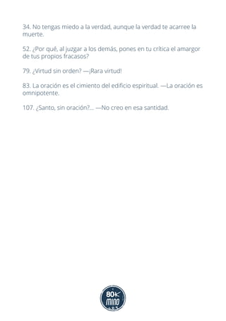 34. No tengas miedo a la verdad, aunque la verdad te acarree la
muerte.
52. ¿Por qué, al juzgar a los demás, pones en tu crítica el amargor
de tus propios fracasos?
79. ¿Virtud sin orden? —¡Rara virtud!
83. La oración es el cimiento del edificio espiritual. —La oración es
omnipotente.
107. ¿Santo, sin oración?... —No creo en esa santidad.
 