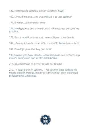 132. No tengas la cobardía de ser “valiente”: ¡huye!
160. Dime, dime: eso... ¿es una amistad o es una cadena?
171. El Amor... ¡bien vale un amor!
174. No digas: esa persona me carga. —Piensa: esa persona me
santifica.
179. Busca mortificaciones que no mortifiquen a los demás.
184. ¿Para qué has de mirar, si “tu mundo” lo llevas dentro de ti?
187. Paradoja: para Vivir hay que morir.
193. No me seas flojo, blando. —Ya es hora de que rechaces esa
extraña compasión que sientes de ti mismo.
218. ¡Qué hermoso es perder la vida por la Vida!
217. Te quiero feliz en la tierra. —No lo serás si no pierdes ese
miedo al dolor. Porque, mientras “caminamos”, en el dolor está
precisamente la felicidad.
 