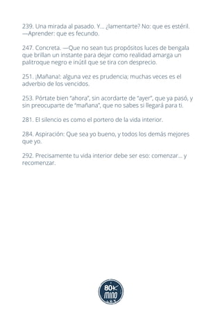239. Una mirada al pasado. Y... ¿lamentarte? No: que es estéril.
—Aprender: que es fecundo.
247. Concreta. —Que no sean tus propósitos luces de bengala
que brillan un instante para dejar como realidad amarga un
palitroque negro e inútil que se tira con desprecio.
251. ¡Mañana!: alguna vez es prudencia; muchas veces es el
adverbio de los vencidos.
253. Pórtate bien “ahora”, sin acordarte de “ayer”, que ya pasó, y
sin preocuparte de “mañana”, que no sabes si llegará para ti.
281. El silencio es como el portero de la vida interior.
284. Aspiración: Que sea yo bueno, y todos los demás mejores
que yo.
292. Precisamente tu vida interior debe ser eso: comenzar... y
recomenzar.
 