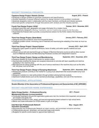RECENT TECHNICAL PROJECTS
Capstone Design Project: Robotic Climber August, 2015 – Present
 Analyzed a design problem to prioritize constraints and specifications.
 Studied feasibility of several different options for design solution to the problem introduced.
 Iteratively designed a robot in collaboration with four team members, and faculty and industry sponsors.
 Sourced specific components through discussions with vendors and the industry sponsor.
Fourth Year Design Project: HVAC October, 2015 – December, 2015
 Analyzed given floor plan, geographic and usage information for a modern home.
 Collaboratively designed a Heating, Ventilation, and Air Conditioning system for the floor plan.
 Assembled the finalized data to provide a comprehensive solution for the HVAC needs of the theorized
customer.
Third Year Design Project: Sheet Metal January, 2015 – February, 2015
 Designed and built a small DC motor from household items.
 Creatively problem solved, minimizing cost of materials and maximizing the reliability of the motor as much as
possible.
Third Year Design Project: Geared System January, 2015 – April, 2015
 Designed a gear system to specific dimensions, factor of safety, and within specific material and size
constraints.
 Utilized various skill sets learned through our Design of Machine Elements course as well as other courses
(such as Materials Science and Manufacturing Processes courses) and independent research.
Third Year Design Project: Design and Manufacturing September, 2014 – November, 2014
 Designed detailed 3D model of mechanism for random output.
 Geometrically simplified the design and assigned tolerances to coincide with team capability and machine
availability in the machine shop.
 Manufactured per design drawings with the use of various machines in the machine shop such as the lathe,
mill, drill press, and cut-off saw.
Third Year Design Project: Design of Dumping Attachment September, 2014 – November, 2014
 Researched products currently on the market for a pickup truck attachment that would simulate dump truck
capabilities.
 Designed a solution to a real world problem through problem solving technical analysis.
 Optimized multiple factors such as the mechanical advantage, capabilities, and cost of the mechanism.
PROFESSIONAL AFFILIATIONS
Student Member of the Association of Professional Engineers and Geoscientists of BC (APEGBC)
RECENT VOLUNTEER WORK EXPERIENCE
Alpha Omega Epsilon – Professional Sorority
Membership Educator (current position)
2011 - Present
 Conducted meetings to ensure the organization goals were met, the members time respected, and personal
and chapter-wise goals met.
 Coordinated members to plan, assist, and execute engineering based outreach to high school teens.
 Mentor and foster enthusiasm for STEM careers in girls of all ages.
Intel Next Gen Professionals Network May – August, 2015
Volunteer Coordinator
 Represented the Professionals Network at intern events, and promoted inclusive activities.
 Collaboratively planned, advertised, and executed large scale events.
 Budgeted for specific events based on approximate headcount.
 