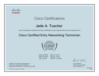 Cisco Certifications
Jade A. Tuscher
has successfully completed the Cisco certification exam requirements and is recognized as a
Cisco Certified Entry Networking Technician
Date Certified
Valid Through
Cisco ID No.
May 25, 2016
May 25, 2019
CSCO11144748
Validate this certificate's authenticity at
www.cisco.com/go/verifycertificate
Certificate Verification No. 425194169323JOBK
Chuck Robbins
Chief Executive Officer
Cisco Systems, Inc.
© 2016 Cisco and/or its affiliates
7080245619
0602
 