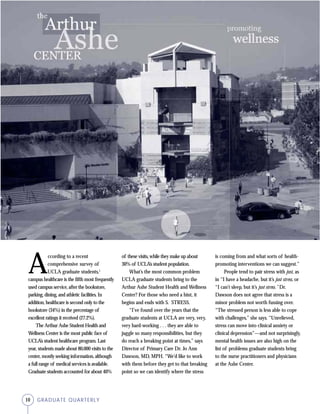 10 GRADUATE QUARTERLY
A
ccording to a recent
comprehensive survey of
UCLA graduate students,1
campus healthcare is the fifth most frequently
used campus service, after the bookstore,
parking, dining, and athletic facilities. In
addition, healthcare is second only to the
bookstore (34%) in the percentage of
excellent ratings it received (27.2%).
The Arthur Ashe Student Health and
Wellness Center is the most public face of
UCLA’s student healthcare program. Last
year, students made about 80,000 visits to the
center, mostly seeking information, although
a full range of medical services is available.
Graduate students accounted for about 40%
of these visits, while they make up about
30% of UCLA’s student population.
What’s the most common problem
UCLA graduate students bring to the
Arthur Ashe Student Health and Wellness
Center? For those who need a hint, it
begins and ends with S. STRESS.
“I’ve found over the years that the
graduate students at UCLA are very, very,
very hard-working . . . they are able to
juggle so many responsibilities, but they
do reach a breaking point at times,” says
Director of Primary Care Dr. Jo Ann
Dawson, MD, MPH. “We’d like to work
with them before they get to that breaking
point so we can identify where the stress
is coming from and what sorts of health-
promoting interventions we can suggest.”
People tend to pair stress with just, as
in “I have a headache, but it’s just stress, or
“I can’t sleep, but it’s just stress.” Dr.
Dawson does not agree that stress is a
minor problem not worth fussing over.
“The stressed person is less able to cope
with challenges,” she says. “Unrelieved,
stress can move into clinical anxiety or
clinical depression”—and not surprisingly,
mental health issues are also high on the
list of problems graduate students bring
to the nurse practitioners and physicians
at the Ashe Center.
 