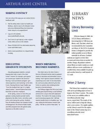 12 GRADUATE QUARTERLY
WHEN DRINKING
BECOMES HARMFUL
Pam Viele’s job as the Ashe Center’s
Director of Research led her back to graduate
studies in education and information science,
seeking “more rigorous research methods” she
could bring to her work. For her dissertation,
she used survey data collected by the Ashe
Center to examine when drinking alcohol
becomes a harmful behavior.
Her findings suggest that this occurs when
drinking goes beyond being a social facilitator
and becomes a way to deal with unpleasant
emotions. The results of the study are being
used to develop programs that “will help
students handle stress in a healthier way,” she
says, noting the link between research and
policy. “We like to connect those dots.” ●
MAKING CONTACT
Here are a few of the ways you can contact UCLA’s
healthcare staff:
● Visit the Arthur Ashe Center for Health and
Wellness, which is next to the Wooden Center
and across Westwood Plaza from Ackerman
Union; drop-in or by appointment.
● Log on to the website:
www.studenthealth.ucla.edu.
● Use E-nurse to get help by e-mail—register
under online services at the website.
● Phone 310-825-4073 for information about the
center and health issues.
● Invite a nurse practitioner to a departmental
meeting.
Library Borrowing
Limit
Effective January 6, 2003, the
UCLA Library will institute a
borrowing limit of 200 items per
library card. The limit, which was
recommended by the Committee
on Library of the UCLA Academic
Senate, is designed to provide the
widest possible access to library
materials for all users. Graduate
students are urged to review their
accounts and return items as needed. In
another change, all graduate students
whose library accounts contain an e-mail
address will now receive notification of
recalled items, items available for pick up,
and overdue items by e-mail instead of
U.S. mail.
Orion 2 Survey
The Library has completed a campus-
wide survey providing input on how to
improve the Orion 2 system. The results
of the survey are available online at
www.library.ucla.edu/otng/
survey_report.html. The results of the
survey will be used to help the Library
select a new system. For regular updates
on the Library’s search for the replace-
ment of the Orion2 system log on to
www.library.ucla.edu/news/
index.html#orion.
EDUCATING
GRADUATE STUDENTS
Educating graduate students—not just
keeping them well—is part of the Ashe
Center’s mission. For example, each quarter,
one second-year student in the School of
Nursing’s nurse practitioner program “gets
clinical experience and mentoring” at the Ashe
Center, Nursing Director Susan Quillan says.
“From the feedback that I get, it’s a highly
valued rotation.” Several students have been
hired later as full-time employees.
In the spring, a dozen or more first-year
graduate nursing students provide routine
physicals at the Ashe Center, and others work
at the center during the summer. Students
from the Medical School, the Graduate School
of Management, the School of Public Health,
and other programs have also gained useful
experience at the Ashe Center. ●
Arthur Ashe Center
Library
News
12 GRADUATE QUARTERLY
 