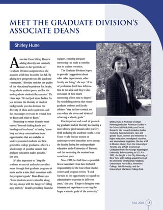 13FALL 2002
Shirley Hune is Professor of Urban
Planning and Asian American Studies in
the School of Public Policy and Social
Research. Her research includes studies
involving Asian Americans, race and
gender issues, women and minorities in
higher education, nonaligned countries,
and international migration. She has a BA
in Modern History from the University of
Toronto and a Ph.D. in American
Civilization from The George Washington
University. Before coming to UCLA in
1992, she taught at the City University of
New York, with visiting appointments at
the University of Wisconsin-Madison,
University of Puerto Rico, Haverford
College, Yale University, and the
University of Maryland, College Park.
support, ensuring adequate
mentoring can make a contribu-
tion to student retention.
The Graduate Division hopes
to provide “suggestions about
what other departments, other
faculty, are doing,” she says. “A lot
of professors don’t have informa-
tion in this area, and they’re also
not aware of how much
mentoring affects time to degree.”
By establishing criteria that ensure
graduate students and faculty
advisers “stay in close contact, we
can reduce the stress and strain of
achieving academic goals.”
One important end result of promot-
ing graduate student diversity is ensuring a
more diverse professional cadre in every
field, including the academic world. Dean
Hune recalls that no women or
underrepresented minorities were among
the faculty during her undergraduate
education at the University of Toronto,
and the mentoring she received was
sometimes poor.
Since 1992, her half-time responsibili-
ties as Associate Dean have included
responsibility for the four ethnic studies
centers and program review. “I look
forward to the opportunity to expand my
administrative expertise in different
areas,” she says. “I hope to bring my own
interests and experience to serving the
larger academic goals of the university.”
A
ssociate Dean Shirley Hune is
adding diversity and outreach
issues to her portfolio of
Graduate Division assignments as she
assumes a full-time deanship this fall. By
adding new perspectives to the academic
community, “diversity enriches the quality
of the educational experience for faculty,
for graduate student peers, and for the
undergraduate students they mentor,” Dr.
Hune says. “It’s not just about bodies. As
you increase the diversity of student
backgrounds, you also increase the
diversity of ideas and experiences, and
this encourages everyone to rethink how
we know and what we know.”
Recruiting to ensure diversity must
extend “beyond shaking hands and
handing out brochures” to having “some
long and deep conversations about
opportunities that are available to
underrepresented students and first-
generation college graduates—there’s a
whole range of possible careers that
graduate education makes possible,”
she says.
It’s also important to “keep the
students we recruit and make sure they
move through their graduate programs at
a rate and in a state that’s consistent with
the program’s goals,” Dean Hune says.
“Some students seem to stumble along
the way, always with the danger of falling
away entirely.” Besides providing financial
Shirley Hune
Meet the Graduate Division’s
Associate Deans
13FALL 2002
 
