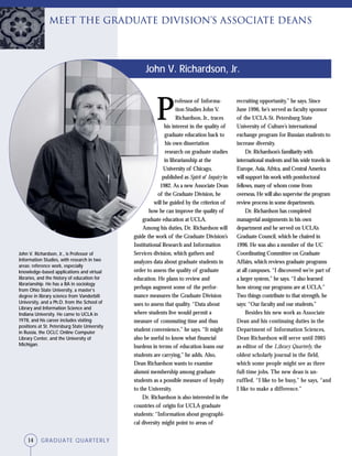 14 GRADUATE QUARTERLY
P
rofessor of Informa-
tion Studies John V.
Richardson, Jr., traces
his interest in the quality of
graduate education back to
his own dissertation
research on graduate studies
in librarianship at the
University of Chicago,
published as Spirit of Inquiry in
1982. As a new Associate Dean
of the Graduate Division, he
will be guided by the criterion of
how he can improve the quality of
graduate education at UCLA.
Among his duties, Dr. Richardson will
guide the work of the Graduate Division’s
Institutional Research and Information
Services division, which gathers and
analyzes data about graduate students in
order to assess the quality of graduate
education. He plans to review and
perhaps augment some of the perfor-
mance measures the Graduate Division
uses to assess that quality. “Data about
where students live would permit a
measure of commuting time and thus
student convenience,” he says. “It might
also be useful to know what financial
burdens in terms of education loans our
students are carrying,” he adds. Also,
Dean Richardson wants to examine
alumni membership among graduate
students as a possible measure of loyalty
to the University.
Dr. Richardson is also interested in the
countries of origin for UCLA graduate
students: “Information about geographi-
cal diversity might point to areas of
recruiting opportunity,” he says. Since
June 1996, he’s served as faculty sponsor
of the UCLA-St. Petersburg State
University of Culture’s international
exchange program for Russian students to
increase diversity.
Dr. Richardson’s familiarity with
international students and his wide travels in
Europe, Asia, Africa, and Central America
will support his work with postdoctoral
fellows, many of whom come from
overseas. He will also supervise the program
review process in some departments.
Dr. Richardson has completed
managerial assignments in his own
department and he served on UCLA’s
Graduate Council, which he chaired in
1996. He was also a member of the UC
Coordinating Committee on Graduate
Affairs, which reviews graduate programs
at all campuses. “I discovered we’re part of
a larger system,” he says. “I also learned
how strong our programs are at UCLA.”
Two things contribute to that strength, he
says: “Our faculty and our students.”
Besides his new work as Associate
Dean and his continuing duties in the
Department of Information Sciences,
Dean Richardson will serve until 2005
as editor of the Library Quarterly, the
oldest scholarly journal in the field,
which some people might see as three
full-time jobs. The new dean is un-
ruffled. “I like to be busy,” he says, “and
I like to make a difference.”
John V. Richardson, Jr., is Professor of
Information Studies, with research in two
areas: reference work, especially
knowledge-based applications and virtual
libraries, and the history of education for
librarianship. He has a BA in sociology
from Ohio State University, a master’s
degree in library science from Vanderbilt
University, and a Ph.D. from the School of
Library and Information Science and
Indiana University. He came to UCLA in
1978, and his career includes visiting
positions at St. Petersburg State University
in Russia, the OCLC Online Computer
Library Center, and the University of
Michigan.
John V. Richardson, Jr.
Meet the GRADUATE DIVISION’S Associate Deans
14 GRADUATE QUARTERLY
 