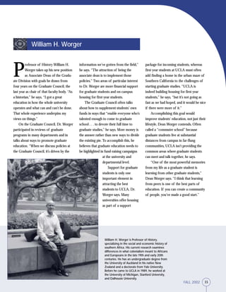 15FALL 2002
William H. Worger is Professor of History,
specializing in the social and economic history of
southern Africa. His current research examines
differences in what colonialism meant to Africans
and Europeans in the late 19th and early 20th
centuries. He has an undergraduate degree from
the University of Auckland in his native New
Zealand and a doctorate from Yale University.
Before he came to UCLA in 1989, he worked at
the University of Michigan, Stanford University,
and Dalhousie University.
P
rofessor of History William H.
Worger takes up his new position
as Associate Dean of the Gradu-
ate Division with goals he draws from
four years on the Graduate Council, the
last year as chair of that faculty body. “As
a historian,” he says, “I got a great
education in how the whole university
operates and what can and can’t be done.
That whole experience underpins my
views on things.”
On the Graduate Council, Dr. Worger
participated in reviews of graduate
programs in many departments and in
talks about ways to promote graduate
education. “When we discuss policies at
the Graduate Council, it’s driven by the
information we’ve gotten from the field,”
he says. “The attraction of being the
associate dean is to implement those
policies.” Two areas of particular interest
to Dr. Worger are more financial support
for graduate students and on-campus
housing for first-year students.
The Graduate Council often talks
about how to supplement students’ own
funds in ways that “enable everyone who’s
talented enough to come to graduate
school . . . to devote their full time to
graduate studies,” he says. More money is
the answer rather than new ways to divide
the existing pie. To accomplish this, he
believes that graduate education needs to
be highlighted in fund-raising campaigns
at the university and
departmental level.
Support for graduate
students is only one
important element in
attracting the best
students to UCLA, Dr.
Worger says. Many
universities offer housing
as part of a support
William H. Worger
package for incoming students, whereas
first-year students at UCLA must often
add finding a home in the urban maze of
Southern California to the challenges of
starting graduate studies. “UCLA is
indeed building housing for first-year
students,” he says, “but it’s not going as
fast as we had hoped, and it would be nice
if there were more of it.”
Accomplishing this goal would
improve students’ education, not just their
lifestyle, Dean Worger contends. Often
called a “commuter school” because
graduate students live at substantial
distances from campus in far-flung
communities, UCLA isn’t providing the
common areas where graduate students
can meet and talk together, he says.
“One of the most powerful memories
from my life as a graduate student is
learning from other graduate students,”
Dean Worger says. “I think that learning
from peers is one of the best parts of
education. If you can create a community
of people, you’ve made a good start.”
15FALL 2002
 