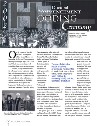 16 GRADUATE QUARTERLY
O
n the evening of June 14,
this year’s 593 recipients
of the doctoral degree were
honored at the Doctoral Commencement
Hooding Ceremony in Royce Hall. Each
year UCLA’s new doctorates are wel-
comed into the academy at this ceremony.
Graduates, faculty and members of
the official party came together to enjoy
light refreshments on the terrace off the
West Lobby of Royce, while families and
friends took seats in the auditorium. A
majestic trumpet fanfare by the UCLA
Wind Ensemble Brass signaled the
beginning of the formal procession of
faculty and graduates. Chancellor Albert
Carnesale gave the call to order and
welcomed all attendees. Claudia Mitchell-
Kernan, Vice Chancellor Graduate
Studies and Dean of the Graduate
Division, greeted all
doctoral candidates
and guests and
introduced Dr.
Louis Ignarro, who
delivered the
keynote address. In
addition to his
appointment as
Distinguished
Professor of
Pharmacology in the Department of
Molecular and Medical Pharmacology, Dr.
Ignarro is a world-renowned scholar and
winner of the 1998 Nobel Prize in
Medicine for his discovery that nitric
oxide was identical to a signaling molecule
in the cardiovascular system. This
research has led to treatments for
everything from cardiovascular disease
and cancer to impotence.
Dr. Ignarro spoke of his 17 years of
teaching and research at UCLA, during
which he has seen “the medical school,
the college, and the other schools grow
and develop into some of the finest in our
country. In less than five years, Chancel-
lor Carnesale has placed UCLA on a fast
track to the top of the
pyramid of academic
institutions.” He spoke
of his joy in both
teaching and doing
research, and of the
inspiration from his
parents, first-genera-
tion immigrants from
Italy, who encouraged
his pursuit of higher
education. In particular Dr. Ignarro noted
that today is “the most exciting time in the
history of biomedical science. As the
miracles of life are unraveled, leading to
the development of novel therapeutic
strategies, you will participate in the
prevention, treatment and cure of all
genetically based diseases.” Dr. Ignarro
concluded his remarks with advice to the
graduates to “work hard, but …be
responsible and honest. Your work
should be guided by common sense and
the principles of humanism. Sometimes
ooding
The use of distinctive
hoods to convey
professional membership
extends back to medieval
times, when they were
worn not just by
university faculty but also
by master craftsmen.
Written by Daniel J. Bennett
Photography by Scott Quintard,
ASUCLA Photography
Chancellor Albert Carnesale, Graduate Division Dean
Claudia Mitchell-Kernan and Dr. Louis Ignarro.
 