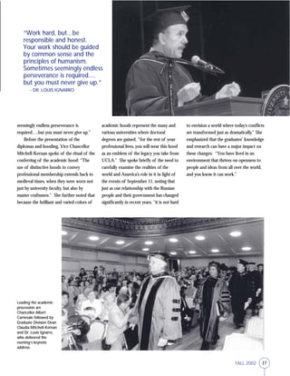 17FALL 2002
seemingly endless perseverance is
required….but you must never give up.”
Before the presentation of the
diplomas and hooding, Vice Chancellor
Mitchell-Kernan spoke of the ritual of the
conferring of the academic hood: “The
use of distinctive hoods to convey
professional membership extends back to
medieval times, when they were worn not
just by university faculty, but also by
master craftsmen.” She further noted that
because the brilliant and varied colors of
academic hoods represent the many and
various universities where doctoral
degrees are gained, “for the rest of your
professional lives, you will wear this hood
as an emblem of the legacy you take from
UCLA.” She spoke briefly of the need to
carefully examine the realities of the
world and America’s role in it in light of
the events of September 11, noting that
just as our relationship with the Russian
people and their government has changed
significantly in recent years, “it is not hard
Leading the academic
procession are
Chancellor Albert
Carnesale followed by
Graduate Division Dean
Claudia Mitchell-Kernan
and Dr. Louis Ignarro,
who delivered the
evening’s keynote
address.
“Work hard, but…be
responsible and honest.
Your work should be guided
by common sense and the
principles of humanism.
Sometimes seemingly endless
perseverance is required….
but you must never give up.”
- DR. LOUIS IGNARRO
to envision a world where today’s conflicts
are transformed just as dramatically.” She
emphasized that the graduates’ knowledge
and research can have a major impact on
these changes: “You have lived in an
environment that thrives on openness to
people and ideas from all over the world,
and you know it can work.”
 