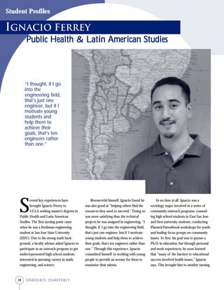 18 GRADUATE QUARTERLY
S
everal key experiences have
brought Ignacio Ferrey to
UCLA seeking master’s degrees in
Public Health and Latin American
Studies. The first turning point came
when he was a freshman engineering
student at San Jose State University
(SJSU). Due to his strong math back-
ground, a faculty adviser asked Ignacio to
participate in an outreach program to get
underrepresented high school students
interested in pursuing careers in math,
engineering, and science.
Resourceful himself, Ignacio found he
was also good at “helping others find the
resources they need to succeed.” Doing so
was more satisfying than the technical
projects he was assigned in engineering. “I
thought, if I go into the engineering field,
that’s just one engineer, but if I motivate
young students and help them to achieve
their goals, that’s ten engineers rather than
one.” Through this experience, Ignacio
committed himself to working with young
people to provide an avenue for them to
maximize their talents.
In no time at all, Ignacio was a
sociology major involved in a series of
community outreach programs: counsel-
ing high school students in East San Jose
and then university students, conducting
Planned Parenthood workshops for youth,
and leading focus groups on community
issues. At first, his goal was to pursue a
Ph.D. in education, but through personal
and work experiences, he soon learned
that “many of the barriers to educational
success involved health issues,” Ignacio
says. This brought him to another turning
ignacio Ferrey
Public Health & LPublic Health & LPublic Health & LPublic Health & LPublic Health & Latin American Studiesatin American Studiesatin American Studiesatin American Studiesatin American Studies
Student Profiles
“I thought, if I go
into the
engineering field,
that’s just one
engineer, but if I
motivate young
students and
help them to
achieve their
goals, that’s ten
engineers rather
than one.”
 