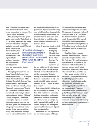19FALL 2002
point: “If health is affecting the educa-
tional attainment of students in low
income communities,” he reasoned, “then
I want to address these issues.”
After graduating from SJSU, Ignacio
applied to the School of Public Health at
UCLA, finding “a warm welcome among
professors and students.” During the
application process, he visited UCLA and
became convinced that
this was the ideal place
to pursue his research
and career goals. “I was
impressed by the
professors’ responsive-
ness, encouragement,
and willingness to
invest time in a prospective student,”
Ignacio says.
Among the professors he met was
Bonnie Taub, who had earned a joint
master’s degree through UCLA’s program
in Latin American Studies and Public
Health and then a Ph.D.. Professor Taub
discussed her work in Los Angeles,
Mexico, and elsewhere in South America.
“What really got my attention,” Ignacio
says, “was how she conducted research
internationally while relating it to immi-
grant conditions in Southern California.”
Learning through Dr. Taub about a
possible joint degree as an academic
route to international work came at a
time when Ignacio was feeling motivated
to help improve conditions in Central
America. He had just returned from
visiting family members in Nicaragua,
where he witnessed firsthand the poverty
and poor health conditions that Nicara-
guans endure. Ignacio’s immediate family
came to California from Nicaragua in the
1950s because they needed medical care
they were unable to get at home. Now,
Ignacio decided, he would like to learn
how to empower communities both at
home and abroad.
About the same time, Ignacio received
a competitive
health policy
fellowship from
the Latino Issues
Forum in San
Francisco. The
fellowship
experiences gave
him new insights into the policy-making
process and showed him how he might
effectively use research to advocate for
voiceless communities. “Sitting in
meetings in Sacramento, Fresno, and San
Francisco, I saw that there are only a few
people at the table making important
decisions,” he says. “I want to be one of
those people.”
Ignacio spent the 2001-2002 academic
year in Latin American Studies at UCLA.
Most of his work involved community
health and anthropology, “dealing with
the culture to understand health issues
and policies,” he says. As he begins his
studies in public health this fall, he will
continue writing the area studies papers
required to achieve the master’s degree in
Latin American Studies.
One looks at HIV/AIDS prevention
and intervention programs in Managua,
Nicaragua, and how they interact with
cultural and sexual practices and beliefs.
Nicaragua was the last country in Central
America to report an HIV/AIDS case,
but the number of cases grew tremen-
dously throughout the 1990s, as people
who had fled the devastating civil war
began to return home. During his time at
UCLA, Ignacio says, “my knowledge of
international issues has increased expo-
nentially.”
His adviser, Adjunct Assistant
Professor Mike Prelip, agrees. “Ignacio is
extremely perceptive about the world,”
Dr. Prelip says. “He’s much further along
than he should be for a person his age.”
While most public health students say
they want to return to work in their
communities, Ignacio has a better idea of
what it means to do so, his adviser says.
When Ignacio arrived at UCLA, he
saw himself “running a local community-
based health program focused on
adolescents.” Now, he hopes to work at
the national and international level,
combining policy advocacy with work at
the community level. “You need a
combination of both to create effective
policy,” he says. “I don’t think you can just
be in your office writing policy without
understanding what’s going on at the
community level, especially while making
decisions that ultimately impact someone’s
health conditions.”
“If health is affecting the
educational attainment of
students in low income
communities,” he reasoned,
“then I want to address
these issues.”
 