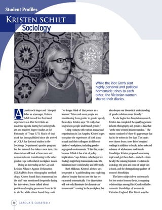 20 GRADUATE QUARTERLY
Student Profiles
A
punk rock singer and `zinepub
lisher as a teenager, Kristen
Schilt turned her first-hand
experience as a Riot Grrrl into an
academic agenda during her undergradu-
ate and master’s degree studies at the
University of Texas (UT). Much of that
work has been published since she arrived
at UCLA for doctoral studies in the
Sociology Department’s gender program,
but her research has taken a new turn. Her
dissertation will look at how men and
women who are transitioning to the other
gender cope with related workplace issues.
Doing an internship at the Gay and
Lesbian Alliance Against Defamation
(GLAAD) to learn ethnographic method-
ology, Kristen found that a transsexual on
the staff was mentioned frequently during
her interviews. Some talked about
problems changing pronouns from he/his
to she/her, while others found they could
“no longer think of that person as a
woman.” More and more people are
transitioning from gender to gender openly
these days, Kristen says: “It really chal-
lenges how people understand gender.”
Using contacts with various transsexual
organizations in Los Angeles, Kristen hopes
to explore the experiences of both trans-
sexuals and their colleagues in different
kinds of workplaces, including gender-
segregated environments. “I like this project
because I think it has a lot of policy
implications,” says Kristen, who hopes her
findings might help transsexuals make the
transition more comfortably and effectively.
Ruth Milkman, Kristen’s adviser, says
her project is “a pathbreaking one, exploring
a line of inquiry that no one else has yet
excavated systematically. Her dissertation
will not only illuminate the dynamics of
transsexuals’ ‘crossing’ in the workplace, but
also deepen our theoretical understanding
of gender relations more broadly.”
As she begins her dissertation research,
Kristen has completed the qualifying exams
in both ethnography and gender, a task that
“at the time seemed insurmountable.” The
exams consisted of three 15-page essays that
had to be written in five days. The topics
were drawn from a core list of required
readings in addition to books in her selected
subareas of adolescence and female
friendships. Kristen proposed some essay
topics and got them back—revised—from
faculty: the missing feminist revolution in
sociology, the pros and cons of single-sex
schools, and the distinguishing qualities of
women’s friendships.
The latter subject drew on research
for her senior honors thesis, comparing
relationships among Riot Grrrls with the
romantic friendships of women in
Victorian England. Riot Grrrls was the
SociologySociologySociologySociologySociology
Kristen Schilt
While the Riot Grrrls sent
highly personal and political
homemade ‘zines to each
other, the Victorian women
shared their diaries.
 