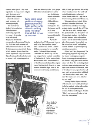 21FALL 2002
name the media gave to a very loose
organization of young women and girls
which developed out of
the punk music scene into
a nationwide ‘zine and
music movement with a
feminist philosophy.
The most obvious
similarity between the two
kinds of women’s
relationships, separated
by a century of sweeping
social and cultural
changes, was their base in
correspondence, Kristen says. While the
Riot Grrrls sent highly personal and
political homemade ‘zines to each other,
the Victorian women shared their diaries.
In both instances, Kristen found that
women experienced “very close relation-
ships where they offered each other a lot
of support” with friends they rarely or
never met face to face. Also, “both groups
felt isolated in their daily lives,” Kristen
says, the Victorian
women often taken
far from their
childhood homes
for arranged
marriages, the Riot
Grrrls, some just 12
or 13, often
“contained in their
homes without a lot
of options.”
A year after
graduating from UT, Kristen was “more a
punk rocker than a graduate student”
when a professor and mentor, Christine
Williams, encouraged her to resume her
studies. Professor Williams not only
“believed in me,” Kristen says, she also
was intrigued by the academic possibilities
of the Riot Grrrls. For her master’s thesis,
Kristen tracked down and interviewed 7
of the 12 women who formed the original
core of the Riot Grrrls about the 10 years
after the movement began. Some of the
women were still making feminist music,
films, or ‘zines; girls who had been in high
school when they became Riot Grrrls had
studied feminist politics and women’s
studies. All told, there was “a high level of
involvement in political action,” Kristen says.
With master’s degree in hand, Kristen
decided it was time to leave Austin. One
motivation was to find out what being a
graduate student was really like. At UT, she
“was kind of the baby” when she began
her graduate studies. She already knew her
fellow graduate students—they had been
teaching assistants in her undergraduate
classes—and she arrived with a mentor in
place. Kristen wanted “to see what it was
like to start from scratch,” and graduate
students at UCLA has good things to say
about the program here.
Kristen hasn’t been disappointed. The
ethnography program is very strong, and
the student working group on gender
brings to campus professors whose work
she admires. “They give a lecture, we have
dinner with them, they meet with graduate
students—it’s an amazing experience,” she
says. While absorbed in coursework, she’s
reviewed and revised papers from her UT
days, which are only now being published.
“I’ve become a much better editor,” she
says. “I’ve learned how to be critical of
my own work.”
Although she still sings occasionally
with an Austin-based band, Kristen hopes
to find an academic job that will combine
her love of teaching with ongoing
research. And real-world impact, she adds:
“I don’t want my research to just be in a
book that sits on a shelf.”
Some talked about
problems changing
pronouns from he/
his to she/her, while
others found they
could “no longer
think of that person
as a woman.”
“Smart Like Eve”, a
vintage Riot Grrrl
‘zine, and
“Undeclared”, a ‘zine
made by UCLA
undergraduate
students Kristen
instructed as a T.A.
 