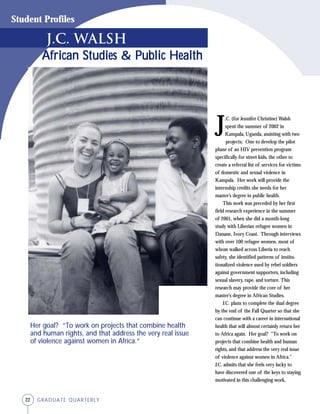 22 GRADUATE QUARTERLY
Student Profiles
African Studies & Public HealthAfrican Studies & Public HealthAfrican Studies & Public HealthAfrican Studies & Public HealthAfrican Studies & Public Health
J
.C. (for Jennifer Christine) Walsh
spent the summer of 2002 in
Kampala, Uganda, assisting with two
projects: One to develop the pilot
phase of an HIV prevention program
specifically for street kids, the other to
create a referral list of services for victims
of domestic and sexual violence in
Kampala. Her work will provide the
internship credits she needs for her
master’s degree in public health.
This work was preceded by her first
field research experience in the summer
of 2001, when she did a month-long
study with Liberian refugee women in
Danane, Ivory Coast. Through interviews
with over 100 refugee women, most of
whom walked across Liberia to reach
safety, she identified patterns of institu-
tionalized violence used by rebel soldiers
against government supporters, including
sexual slavery, rape, and torture. This
research may provide the core of her
master’s degree in African Studies.
J.C. plans to complete the dual degree
by the end of the Fall Quarter so that she
can continue with a career in international
health that will almost certainly return her
to Africa again. Her goal? “To work on
projects that combine health and human
rights, and that address the very real issue
of violence against women in Africa.”
J.C. admits that she feels very lucky to
have discovered one of the keys to staying
motivated in this challenging work,
J.C. Walsh
Her goal? “To work on projects that combine health
and human rights, and that address the very real issue
of violence against women in Africa.”
 