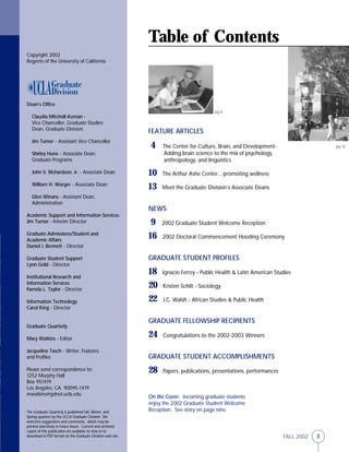 3FALL 2002
FEATURE ARTICLES
4 The Center for Culture, Brain, and Development-
Adding brain science to the mix of psychology,
anthropology, and linguistics
10 The Arthur Ashe Center... promoting wellness
13 Meet the Graduate Division’s Associate Deans
NEWS
9 2002 Graduate Student Welcome Reception
16 2002 Doctoral Commencement Hooding Ceremony
GRADUATE STUDENT PROFILES
18 Ignacio Ferrey - Public Health & Latin American Studies
20 Kristen Schilt - Sociology
22 J.C. Walsh - African Studies & Public Health
GRADUATE FELLOWSHIP RECIPIENTS
24 Congratulations to the 2002-2003 Winners
GRADUATE STUDENT ACCOMPLISHMENTS
28 Papers, publications, presentations, performances
Table of Contents
On the Cover: Incoming graduate students
enjoy the 2002 Graduate Student Welcome
Reception. See story on page nine.
Copyright 2002
Regents of the University of California
Dean’s Office
Claudia Mitchell-Kernan -
Vice Chancellor, Graduate Studies
Dean, Graduate Division
Jim Turner - Assistant Vice Chancellor
Shirley Hune - Associate Dean,
Graduate Programs
John V. Richardson, Jr. - Associate Dean
William H. Worger - Associate Dean
Glen Winans - Assistant Dean,
Administration
Academic Support and Information Services
Jim Turner - Interim Director
Graduate Admissions/Student and
Academic Affairs
Daniel J. Bennett - Director
Graduate Student Support
Lynn Gold - Director
Institutional Research and
Information Services
Pamela L. Taylor - Director
Information Technology
Carol King - Director
Graduate Quarterly
Mary Watkins - Editor
Jacqueline Tasch - Writer, Features
and Profiles
Please send correspondence to:
1252 Murphy Hall
Box 951419
Los Angeles, CA 90095-1419
mwatkins@gdnet.ucla.edu
The Graduate Quarterly is published Fall, Winter, and
Spring quarters by the UCLA Graduate Division We
welcome suggestions and comments, which may be
printed selectively in future issues. Current and archived
copies of this publication are available to view or to
download in PDF format on the Graduate Division web site.
pg 6
pg 12
 